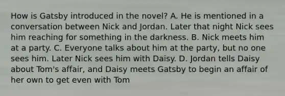 How is Gatsby introduced in the novel? A. He is mentioned in a conversation between Nick and Jordan. Later that night Nick sees him reaching for something in the darkness. B. Nick meets him at a party. C. Everyone talks about him at the party, but no one sees him. Later Nick sees him with Daisy. D. Jordan tells Daisy about Tom's affair, and Daisy meets Gatsby to begin an affair of her own to get even with Tom