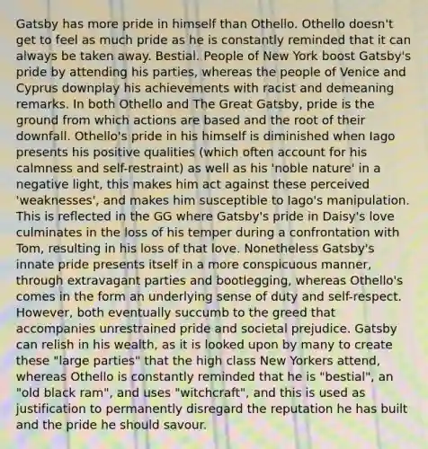 Gatsby has more pride in himself than Othello. Othello doesn't get to feel as much pride as he is constantly reminded that it can always be taken away. Bestial. People of New York boost Gatsby's pride by attending his parties, whereas the people of Venice and Cyprus downplay his achievements with racist and demeaning remarks. In both Othello and The Great Gatsby, pride is the ground from which actions are based and the root of their downfall. Othello's pride in his himself is diminished when Iago presents his positive qualities (which often account for his calmness and self-restraint) as well as his 'noble nature' in a negative light, this makes him act against these perceived 'weaknesses', and makes him susceptible to Iago's manipulation. This is reflected in the GG where Gatsby's pride in Daisy's love culminates in the loss of his temper during a confrontation with Tom, resulting in his loss of that love. Nonetheless Gatsby's innate pride presents itself in a more conspicuous manner, through extravagant parties and bootlegging, whereas Othello's comes in the form an underlying sense of duty and self-respect. However, both eventually succumb to the greed that accompanies unrestrained pride and societal prejudice. Gatsby can relish in his wealth, as it is looked upon by many to create these "large parties" that the high class New Yorkers attend, whereas Othello is constantly reminded that he is "bestial", an "old black ram", and uses "witchcraft", and this is used as justification to permanently disregard the reputation he has built and the pride he should savour.