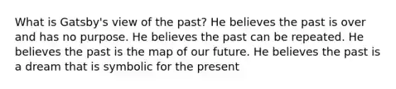 What is Gatsby's view of the past? He believes the past is over and has no purpose. He believes the past can be repeated. He believes the past is the map of our future. He believes the past is a dream that is symbolic for the present