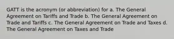 GATT is the acronym (or abbreviation) for a. The General Agreement on Tariffs and Trade b. The General Agreement on Trade and Tariffs c. The General Agreement on Trade and Taxes d. The General Agreement on Taxes and Trade