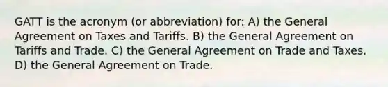 GATT is the acronym (or abbreviation) for: A) the General Agreement on Taxes and Tariffs. B) the General Agreement on Tariffs and Trade. C) the General Agreement on Trade and Taxes. D) the General Agreement on Trade.