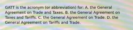 GATT is the acronym (or abbreviation) for: A. the General Agreement on Trade and Taxes. B. the General Agreement on Taxes and Tariffs. C. the General Agreement on Trade. D. the General Agreement on Tariffs and Trade.