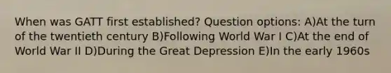 When was GATT first established? Question options: A)At the turn of the twentieth century B)Following World War I C)At the end of World War II D)During the Great Depression E)In the early 1960s