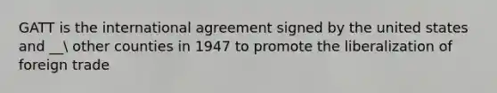 GATT is the international agreement signed by the united states and __ other counties in 1947 to promote the liberalization of foreign trade