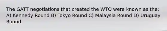 The GATT negotiations that created the WTO were known as the: A) Kennedy Round B) Tokyo Round C) Malaysia Round D) Uruguay Round