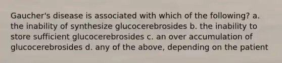 Gaucher's disease is associated with which of the following? a. the inability of synthesize glucocerebrosides b. the inability to store sufficient glucocerebrosides c. an over accumulation of glucocerebrosides d. any of the above, depending on the patient