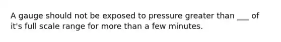 A gauge should not be exposed to pressure greater than ___ of it's full scale range for more than a few minutes.