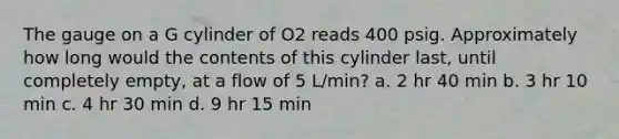 The gauge on a G cylinder of O2 reads 400 psig. Approximately how long would the contents of this cylinder last, until completely empty, at a flow of 5 L/min? a. 2 hr 40 min b. 3 hr 10 min c. 4 hr 30 min d. 9 hr 15 min