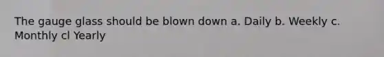 The gauge glass should be blown down a. Daily b. Weekly c. Monthly cl Yearly