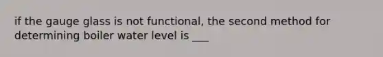 if the gauge glass is not functional, the second method for determining boiler water level is ___