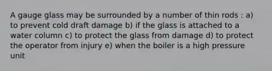 A gauge glass may be surrounded by a number of thin rods : a) to prevent cold draft damage b) if the glass is attached to a water column c) to protect the glass from damage d) to protect the operator from injury e) when the boiler is a high pressure unit