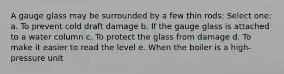 A gauge glass may be surrounded by a few thin rods: Select one: a. To prevent cold draft damage b. If the gauge glass is attached to a water column c. To protect the glass from damage d. To make it easier to read the level e. When the boiler is a high-pressure unit