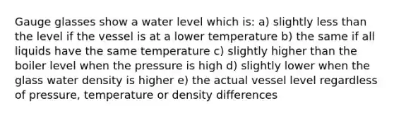 Gauge glasses show a water level which is: a) slightly less than the level if the vessel is at a lower temperature b) the same if all liquids have the same temperature c) slightly higher than the boiler level when the pressure is high d) slightly lower when the glass water density is higher e) the actual vessel level regardless of pressure, temperature or density differences