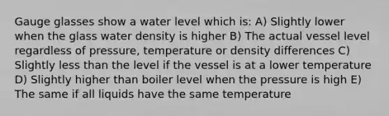 Gauge glasses show a water level which is: A) Slightly lower when the glass water density is higher B) The actual vessel level regardless of pressure, temperature or density differences C) Slightly less than the level if the vessel is at a lower temperature D) Slightly higher than boiler level when the pressure is high E) The same if all liquids have the same temperature