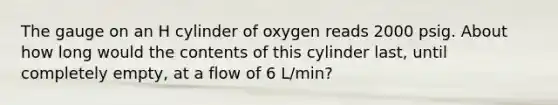 The gauge on an H cylinder of oxygen reads 2000 psig. About how long would the contents of this cylinder last, until completely empty, at a flow of 6 L/min?