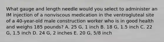 What gauge and length needle would you select to administer an IM injection of a nonviscous medication in the ventrogluteal site of a 40-year-old male construction worker who is in good health and weighs 185 pounds? A. 25 G, 1 inch B. 18 G, 1.5 inch C. 22 G, 1.5 inch D. 24 G, 2 inches E. 20 G, 5/8 inch