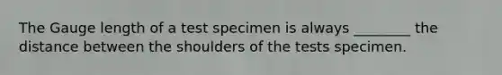 The Gauge length of a test specimen is always ________ the distance between the shoulders of the tests specimen.