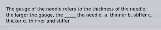 The gauge of the needle refers to the thickness of the needle; the larger the gauge, the _____ the needle. a. thinner b. stiffer c. thicker d. thinner and stiffer