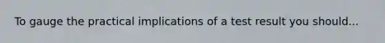 To gauge the practical implications of a test result you should...