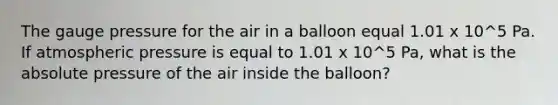 The gauge pressure for the air in a balloon equal 1.01 x 10^5 Pa. If atmospheric pressure is equal to 1.01 x 10^5 Pa, what is the absolute pressure of the air inside the balloon?