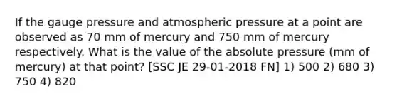 If the gauge pressure and atmospheric pressure at a point are observed as 70 mm of mercury and 750 mm of mercury respectively. What is the value of the absolute pressure (mm of mercury) at that point? [SSC JE 29-01-2018 FN] 1) 500 2) 680 3) 750 4) 820