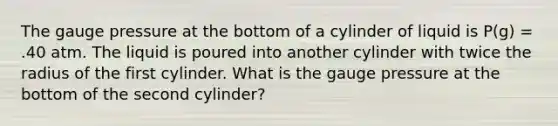 The gauge pressure at the bottom of a cylinder of liquid is P(g) = .40 atm. The liquid is poured into another cylinder with twice the radius of the first cylinder. What is the gauge pressure at the bottom of the second cylinder?