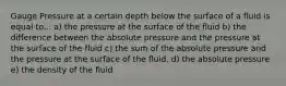 Gauge Pressure at a certain depth below the surface of a fluid is equal to... a) the pressure at the surface of the fluid b) the difference between the absolute pressure and the pressure at the surface of the fluid c) the sum of the absolute pressure and the pressure at the surface of the fluid. d) the absolute pressure e) the density of the fluid