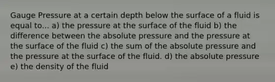 Gauge Pressure at a certain depth below the surface of a fluid is equal to... a) the pressure at the surface of the fluid b) the difference between the absolute pressure and the pressure at the surface of the fluid c) the sum of the absolute pressure and the pressure at the surface of the fluid. d) the absolute pressure e) the density of the fluid