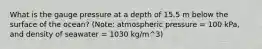 What is the gauge pressure at a depth of 15.5 m below the surface of the ocean? (Note: atmospheric pressure = 100 kPa, and density of seawater = 1030 kg/m^3)