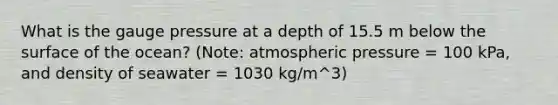 What is the gauge pressure at a depth of 15.5 m below the surface of the ocean? (Note: atmospheric pressure = 100 kPa, and density of seawater = 1030 kg/m^3)