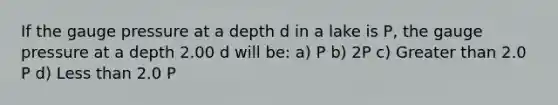 If the gauge pressure at a depth d in a lake is P, the gauge pressure at a depth 2.00 d will be: a) P b) 2P c) Greater than 2.0 P d) Less than 2.0 P