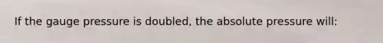 If the gauge pressure is doubled, the absolute pressure will: