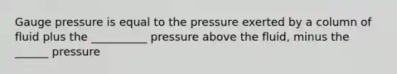 Gauge pressure is equal to the pressure exerted by a column of fluid plus the __________ pressure above the fluid, minus the ______ pressure