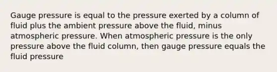 Gauge pressure is equal to the pressure exerted by a column of fluid plus the ambient pressure above the fluid, minus atmospheric pressure. When atmospheric pressure is the only pressure above the fluid column, then gauge pressure equals the fluid pressure