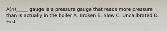 A(n)_____ gauge is a pressure gauge that reads more pressure than is actually in the boiler A. Broken B. Slow C. Uncalibrated D. Fast