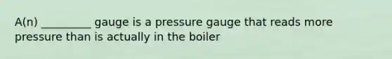 A(n) _________ gauge is a pressure gauge that reads more pressure than is actually in the boiler