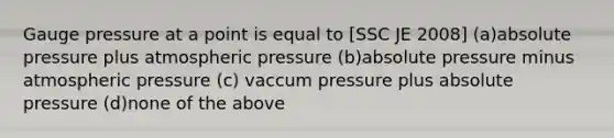 Gauge pressure at a point is equal to [SSC JE 2008] (a)absolute pressure plus atmospheric pressure (b)absolute pressure minus atmospheric pressure (c) vaccum pressure plus absolute pressure (d)none of the above