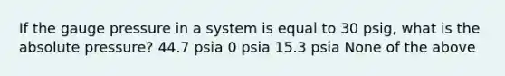 If the gauge pressure in a system is equal to 30 psig, what is the absolute pressure? 44.7 psia 0 psia 15.3 psia None of the above