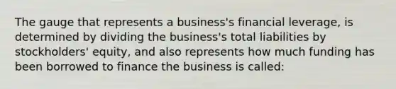 The gauge that represents a business's financial leverage, is determined by dividing the business's total liabilities by stockholders' equity, and also represents how much funding has been borrowed to finance the business is called: