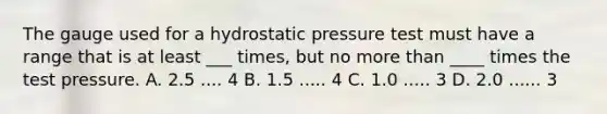 The gauge used for a hydrostatic pressure test must have a range that is at least ___ times, but no more than ____ times the test pressure. A. 2.5 .... 4 B. 1.5 ..... 4 C. 1.0 ..... 3 D. 2.0 ...... 3