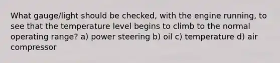 What gauge/light should be checked, with the engine running, to see that the temperature level begins to climb to the normal operating range? a) power steering b) oil c) temperature d) air compressor