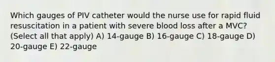 Which gauges of PIV catheter would the nurse use for rapid fluid resuscitation in a patient with severe blood loss after a MVC? (Select all that apply) A) 14-gauge B) 16-gauge C) 18-gauge D) 20-gauge E) 22-gauge