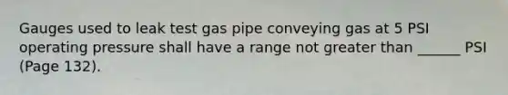 Gauges used to leak test gas pipe conveying gas at 5 PSI operating pressure shall have a range not greater than ______ PSI (Page 132).