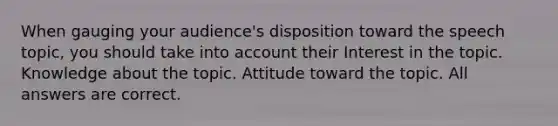 When gauging your audience's disposition toward the speech topic, you should take into account their Interest in the topic. Knowledge about the topic. Attitude toward the topic. All answers are correct.