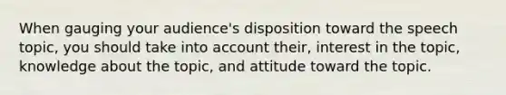 When gauging your audience's disposition toward the speech topic, you should take into account their, interest in the topic, knowledge about the topic, and attitude toward the topic.