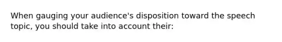 When gauging your audience's disposition toward the speech topic, you should take into account their: