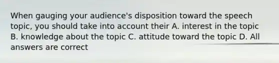 When gauging your audience's disposition toward the speech topic, you should take into account their A. interest in the topic B. knowledge about the topic C. attitude toward the topic D. All answers are correct