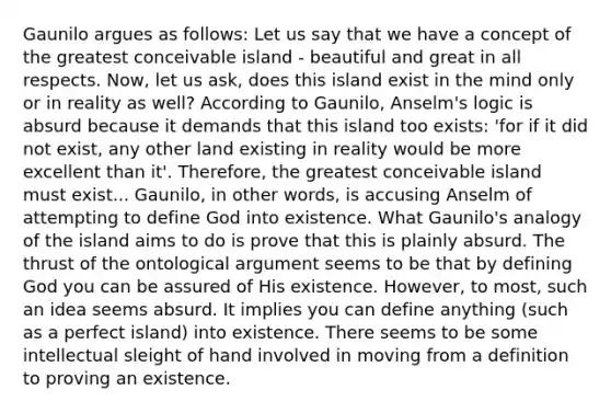 Gaunilo argues as follows: Let us say that we have a concept of the greatest conceivable island - beautiful and great in all respects. Now, let us ask, does this island exist in the mind only or in reality as well? According to Gaunilo, Anselm's logic is absurd because it demands that this island too exists: 'for if it did not exist, any other land existing in reality would be more excellent than it'. Therefore, the greatest conceivable island must exist... Gaunilo, in other words, is accusing Anselm of attempting to define God into existence. What Gaunilo's analogy of the island aims to do is prove that this is plainly absurd. The thrust of the ontological argument seems to be that by defining God you can be assured of His existence. However, to most, such an idea seems absurd. It implies you can define anything (such as a perfect island) into existence. There seems to be some intellectual sleight of hand involved in moving from a definition to proving an existence.