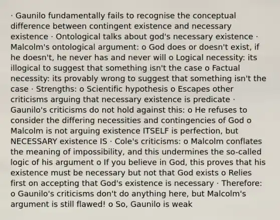 · Gaunilo fundamentally fails to recognise the conceptual difference between contingent existence and necessary existence · Ontological talks about god's necessary existence · Malcolm's ontological argument: o God does or doesn't exist, if he doesn't, he never has and never will o Logical necessity: its illogical to suggest that something isn't the case o Factual necessity: its provably wrong to suggest that something isn't the case · Strengths: o Scientific hypothesis o Escapes other criticisms arguing that necessary existence is predicate · Gaunilo's criticisms do not hold against this: o He refuses to consider the differing necessities and contingencies of God o Malcolm is not arguing existence ITSELF is perfection, but NECESSARY existence IS · Cole's criticisms: o Malcolm conflates the meaning of impossibility, and this undermines the so-called logic of his argument o If you believe in God, this proves that his existence must be necessary but not that God exists o Relies first on accepting that God's existence is necessary · Therefore: o Gaunilo's criticisms don't do anything here, but Malcolm's argument is still flawed! o So, Gaunilo is weak