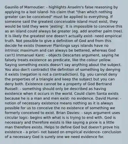 Gaunilo of Marnoutier: - highlights Anselm's false reasoning by applying to a lost island- his claim that "than which nothing greater can be conceived" must be applied to everything. If someone said the greatest conceivable island must exist, they would be told they were 'jesting'. It is impossible to conceive this as an island could always be greater (eg. add another palm tree). It is likely the greatest one doesn't actually exist- need empirical truth. Not possible to give a definition of God and from this decide he exists (however Plantinga says islands have no intrinsic maximum and can always be bettered, whereas God can't) Immanuel Kant: - objects Descartes argument, saying he falsely treats existence as predicate, like the colour yellow. Saying something exists doesn't say anything about the subject. You also don't contradict the definition of something by denying it exists (negation is not a contradiction). Eg. you cannot deny the properties of a triangle and keep the subject but you can deny both. Existence cannot be a property of God Bertrand Russell: - something should only be described as having existence when it occurs in the world. Could claim Santa exists because he is a man and men exist- no evidence. David Hume: - notion of necessary existence means nothing as it is always possible for us to conceive the no existence of something we formerly conceived to exist. Brian Davies: - says argument uses circular logic- begins with what is is trying to end with. God is necessary and therefore exists is like saying a pixie is a little man therefore exists. Helps to define God but doesn't prove his existence - a priori- not based on empirical evidence- conclusion of a necessary God is surely one we need evidence for.